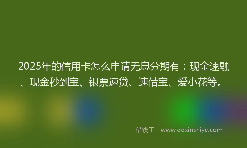 2025年的信用卡怎么申请无息分期有：现金速融、现金秒到宝、银票速贷、速借宝、爱小花等。