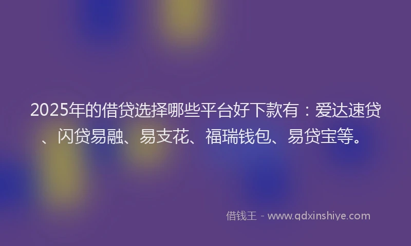 2025年的借贷选择哪些平台好下款有：爱达速贷、闪贷易融、易支花、福瑞钱包、易贷宝等。