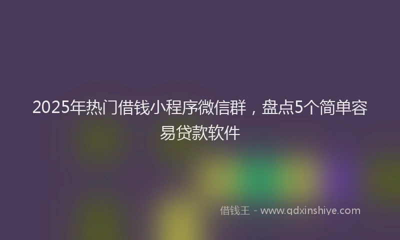 2025年热门借钱小程序微信群，盘点5个简单容易贷款软件