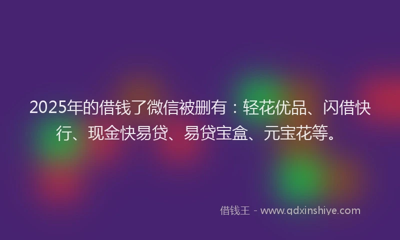2025年的借钱了微信被删有：轻花优品、闪借快行、现金快易贷、易贷宝盒、元宝花等。