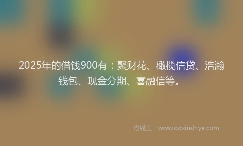 2025年的借钱900有：聚财花、橄榄信贷、浩瀚钱包、现金分期、喜融信等。