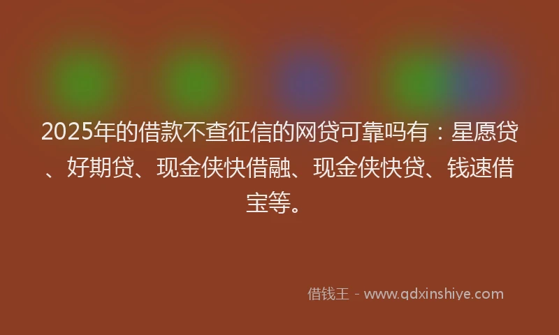 2025年的借款不查征信的网贷可靠吗有：星愿贷、好期贷、现金侠快借融、现金侠快贷、钱速借宝等。