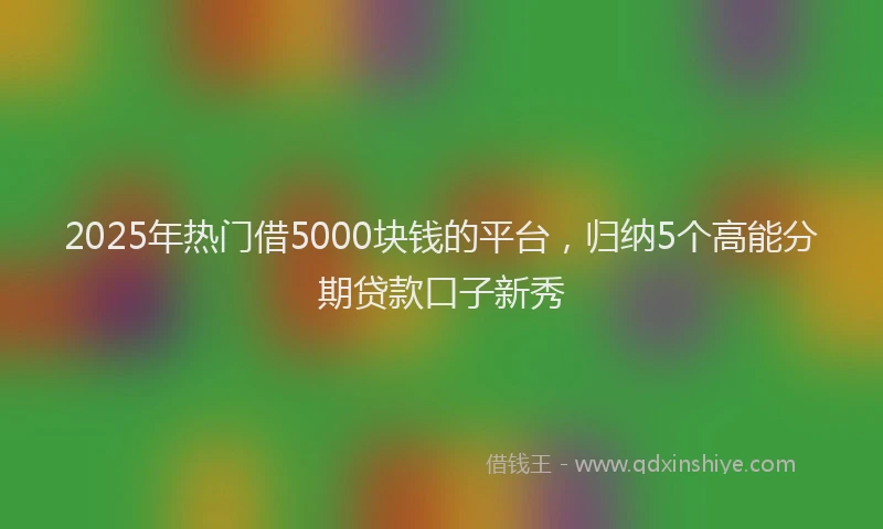 2025年热门借5000块钱的平台，归纳5个高能分期贷款口子新秀