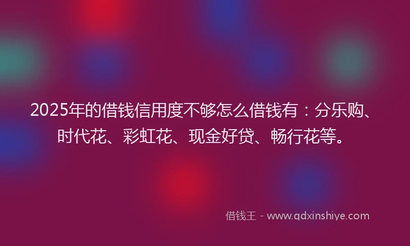 2025年的借钱信用度不够怎么借钱有：分乐购、时代花、彩虹花、现金好贷、畅行花等。