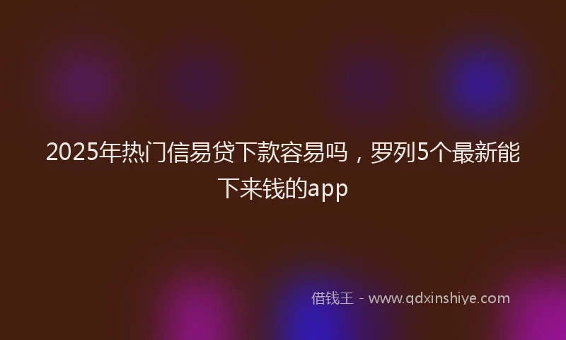 2025年热门信易贷下款容易吗，罗列5个最新能下来钱的app