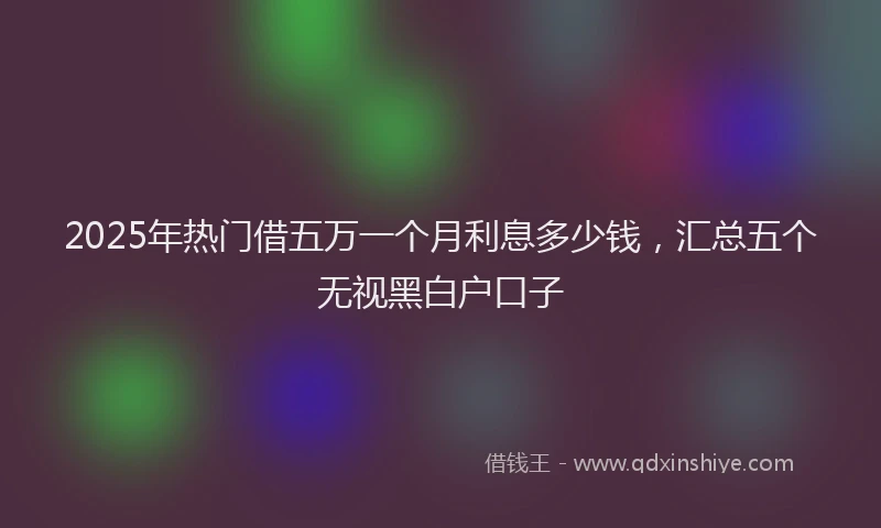 2025年热门借五万一个月利息多少钱，汇总五个无视黑白户口子