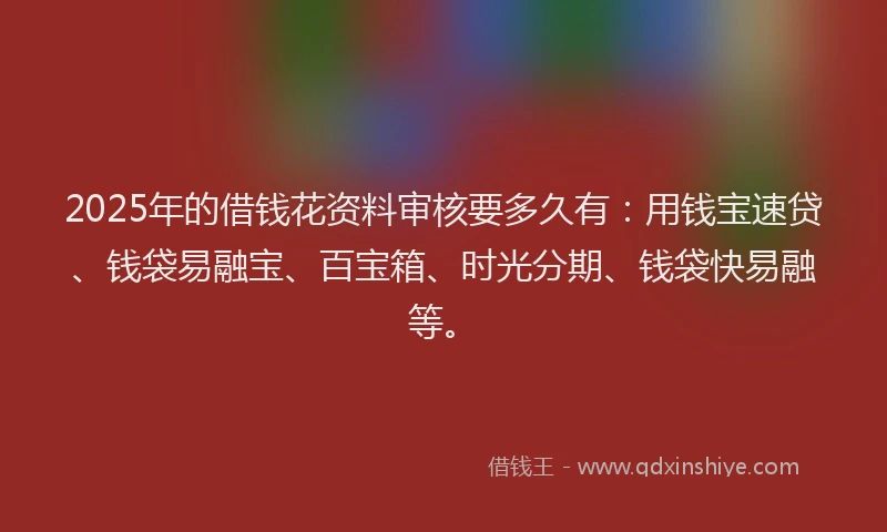 2025年的借钱花资料审核要多久有：用钱宝速贷、钱袋易融宝、百宝箱、时光分期、钱袋快易融等。