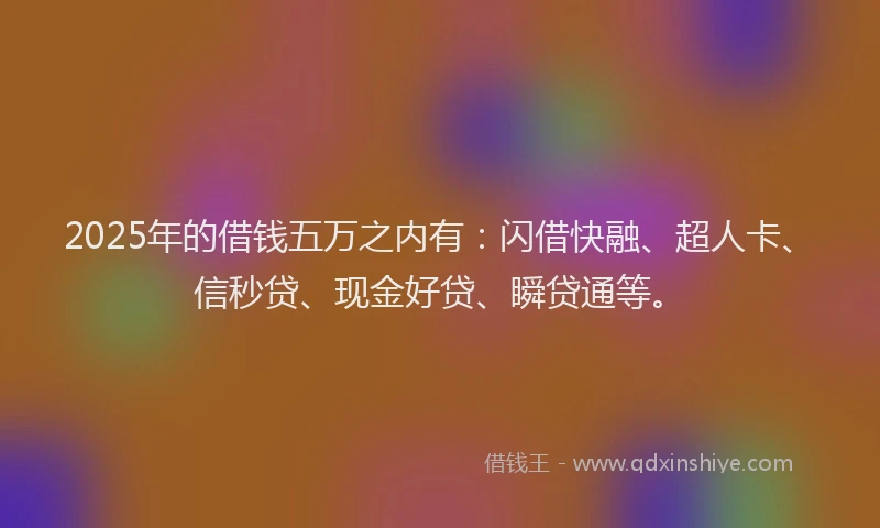 2025年的借钱五万之内有：闪借快融、超人卡、信秒贷、现金好贷、瞬贷通等。