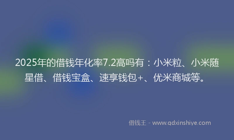 2025年的借钱年化率7.2高吗有：小米粒、小米随星借、借钱宝盒、速享钱包+、优米商城等。