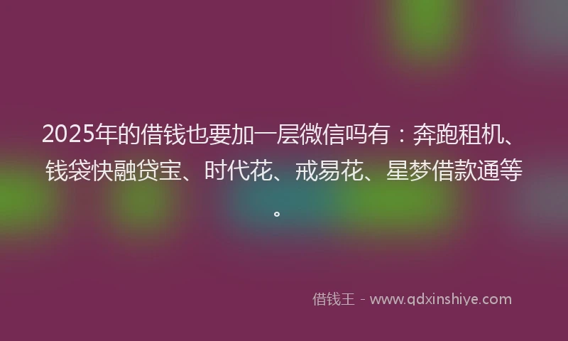 2025年的借钱也要加一层微信吗有：奔跑租机、钱袋快融贷宝、时代花、戒易花、星梦借款通等。