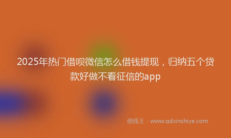 2025年热门借呗微信怎么借钱提现，归纳五个贷款好做不看征信的app
