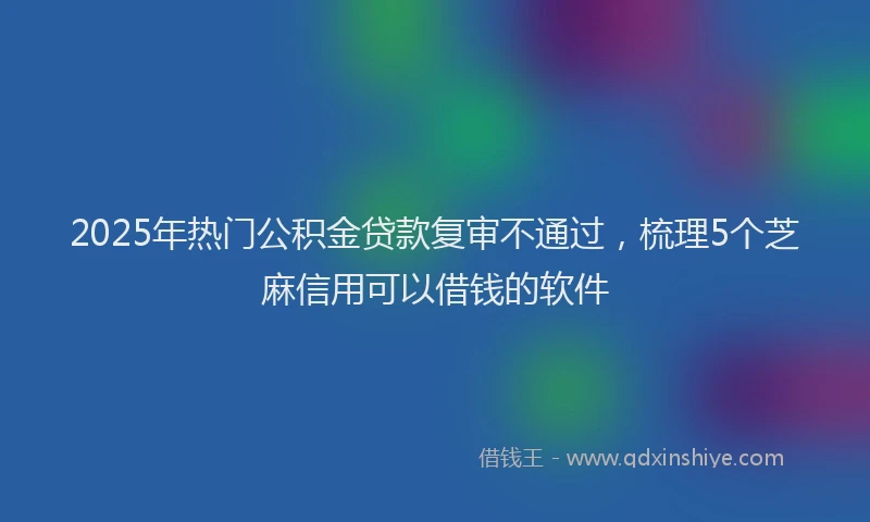 2025年热门公积金贷款复审不通过，梳理5个芝麻信用可以借钱的软件