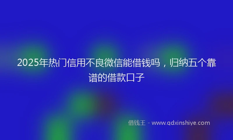 2025年热门信用不良微信能借钱吗，归纳五个靠谱的借款口子