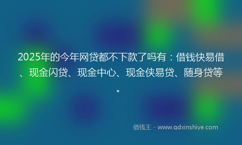 2025年的今年网贷都不下款了吗有：借钱快易借、现金闪贷、现金中心、现金侠易贷、随身贷等。