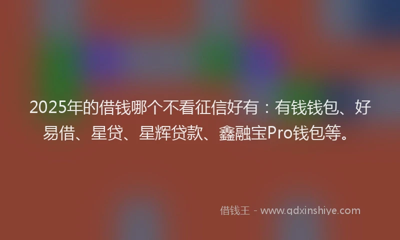 2025年的借钱哪个不看征信好有：有钱钱包、好易借、星贷、星辉贷款、鑫融宝Pro钱包等。