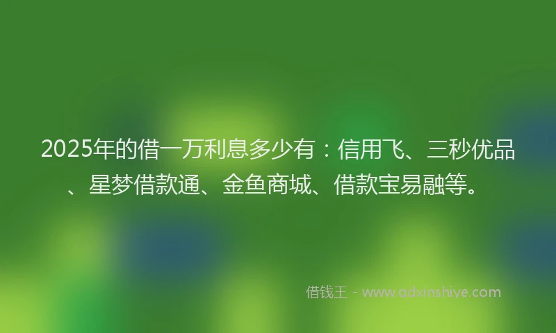 2025年的借一万利息多少有：信用飞、三秒优品、星梦借款通、金鱼商城、借款宝易融等。