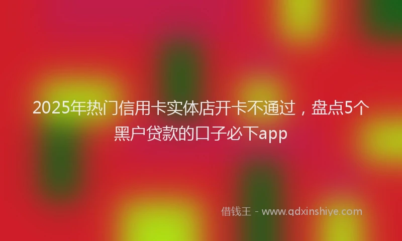 2025年热门信用卡实体店开卡不通过，盘点5个黑户贷款的口子必下app