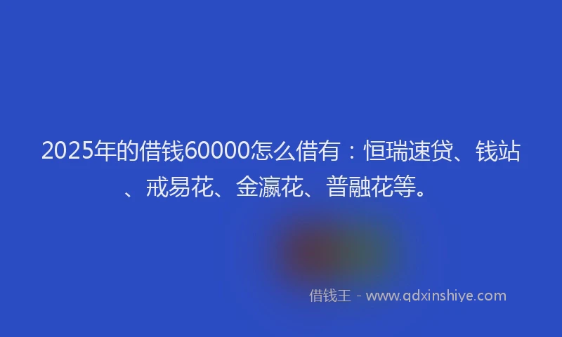 2025年的借钱60000怎么借有：恒瑞速贷、钱站、戒易花、金瀛花、普融花等。