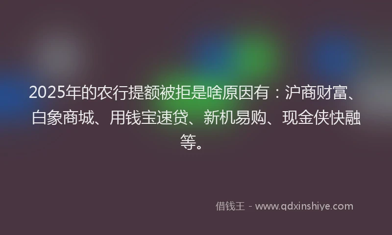 2025年的农行提额被拒是啥原因有：沪商财富、白象商城、用钱宝速贷、新机易购、现金侠快融等。