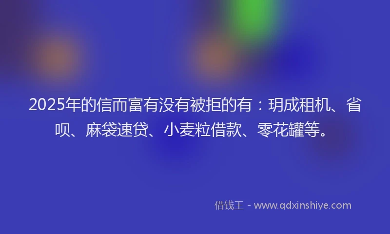 2025年的信而富有没有被拒的有：玥成租机、省呗、麻袋速贷、小麦粒借款、零花罐等。