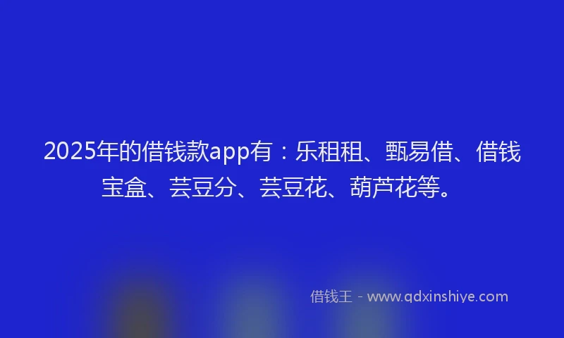 2025年的借钱款app有：乐租租、甄易借、借钱宝盒、芸豆分、芸豆花、葫芦花等。