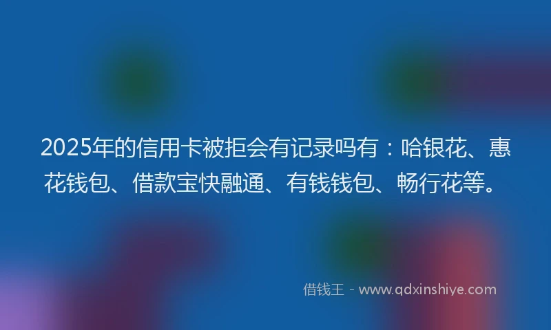 2025年的信用卡被拒会有记录吗有：哈银花、惠花钱包、借款宝快融通、有钱钱包、畅行花等。