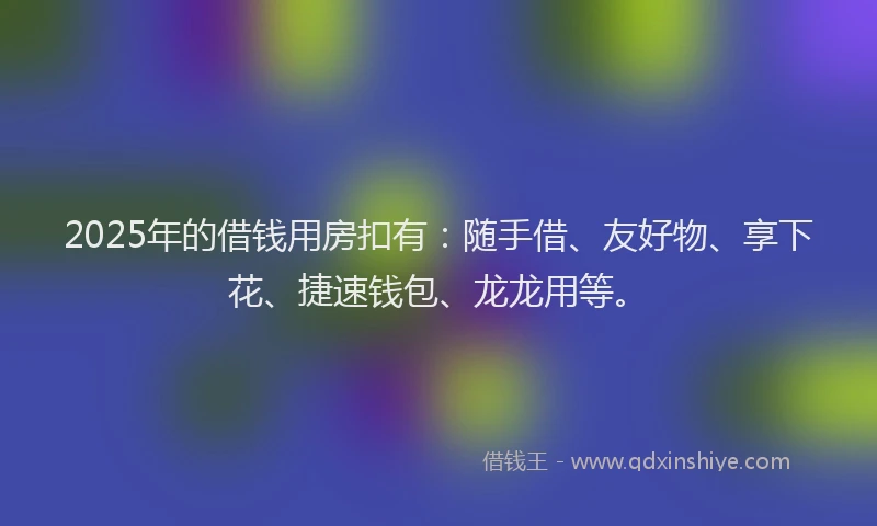 2025年的借钱用房扣有：随手借、友好物、享下花、捷速钱包、龙龙用等。