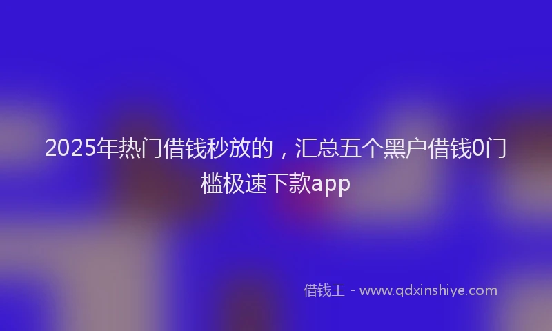 2025年热门借钱秒放的，汇总五个黑户借钱0门槛极速下款app