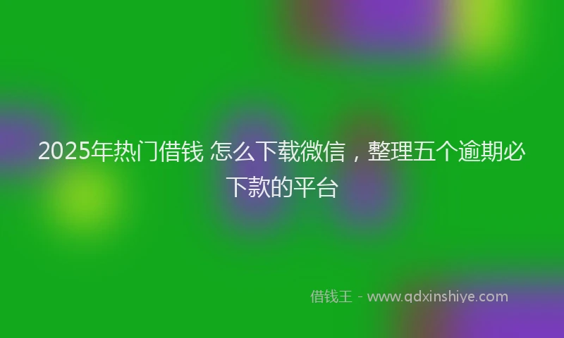 2025年热门借钱 怎么下载微信，整理五个逾期必下款的平台