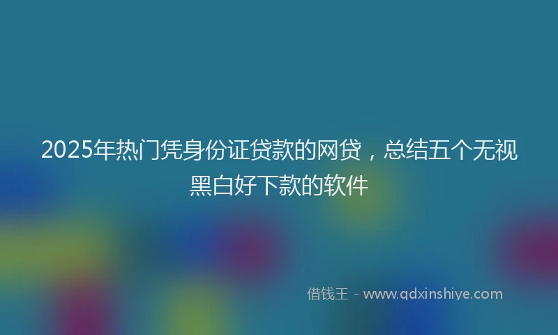 2025年热门凭身份证贷款的网贷，总结五个无视黑白好下款的软件