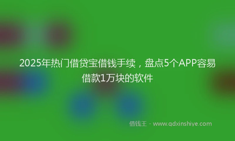 2025年热门借贷宝借钱手续，盘点5个APP容易借款1万块的软件