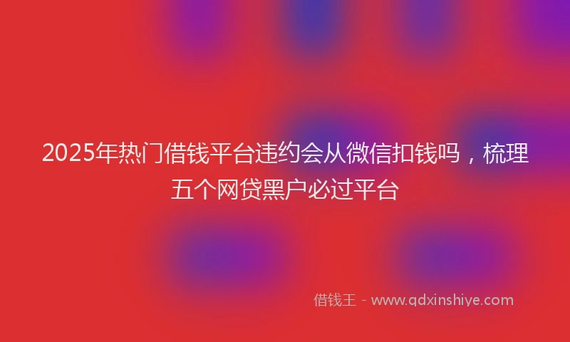 2025年热门借钱平台违约会从微信扣钱吗，梳理五个网贷黑户必过平台