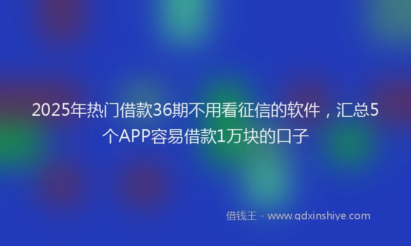 2025年热门借款36期不用看征信的软件，汇总5个APP容易借款1万块的口子