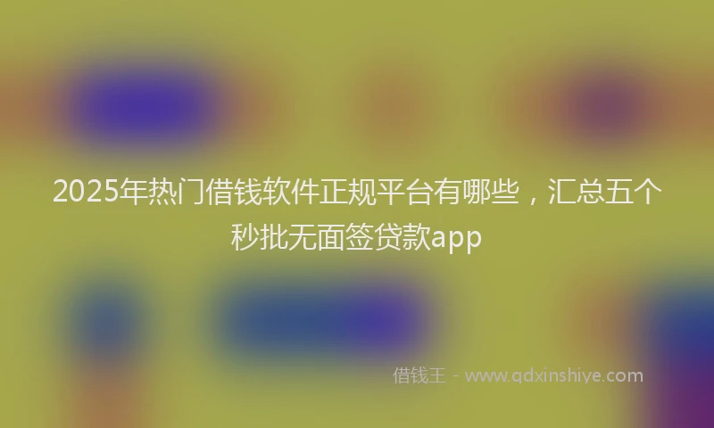 2025年热门借钱软件正规平台有哪些，汇总五个秒批无面签贷款app