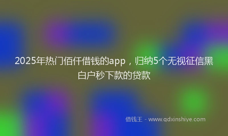 2025年热门佰仟借钱的app，归纳5个无视征信黑白户秒下款的贷款