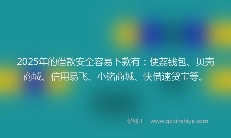 2025年的借款安全容易下款有：便荔钱包、贝壳商城、信用易飞、小铭商城、快借速贷宝等。