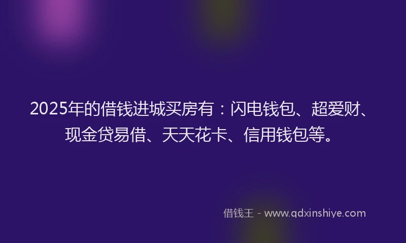 2025年的借钱进城买房有：闪电钱包、超爱财、现金贷易借、天天花卡、信用钱包等。