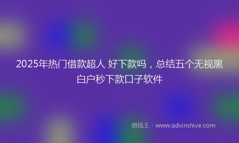 2025年热门借款超人 好下款吗，总结五个无视黑白户秒下款口子软件