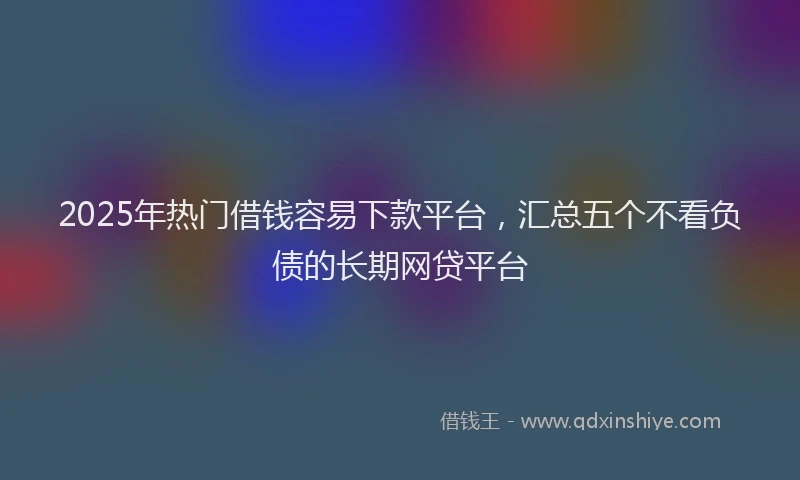 2025年热门借钱容易下款平台，汇总五个不看负债的长期网贷平台