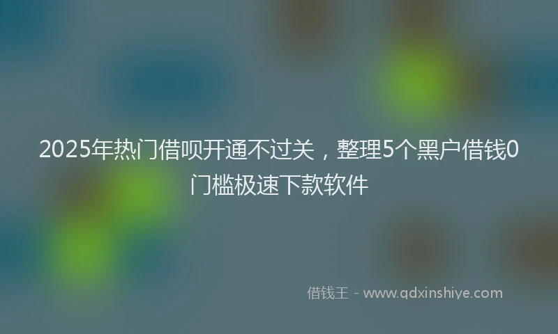 2025年热门借呗开通不过关，整理5个黑户借钱0门槛极速下款软件