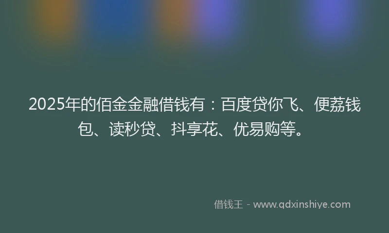 2025年的佰金金融借钱有：百度贷你飞、便荔钱包、读秒贷、抖享花、优易购等。