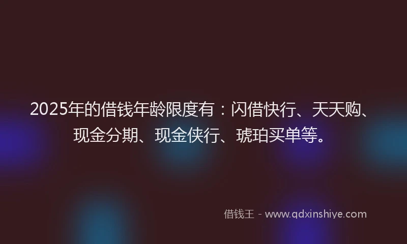 2025年的借钱年龄限度有：闪借快行、天天购、现金分期、现金侠行、琥珀买单等。