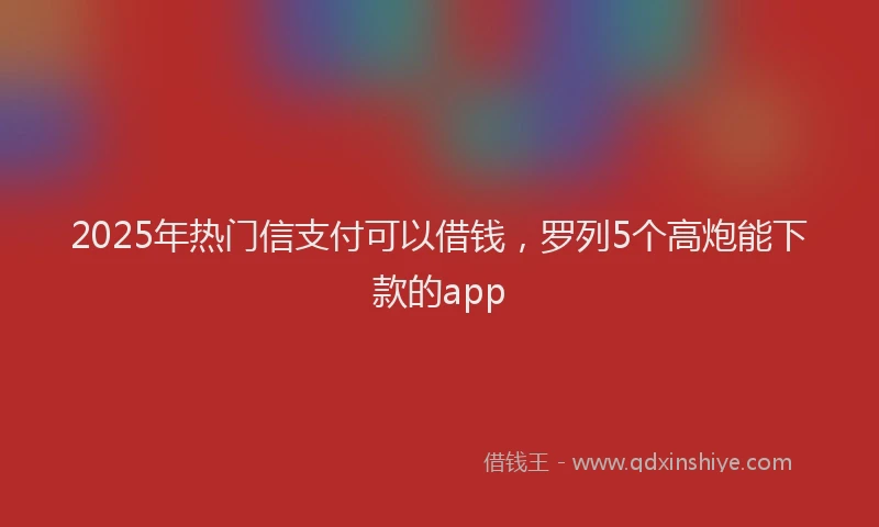 2025年热门信支付可以借钱，罗列5个高炮能下款的app