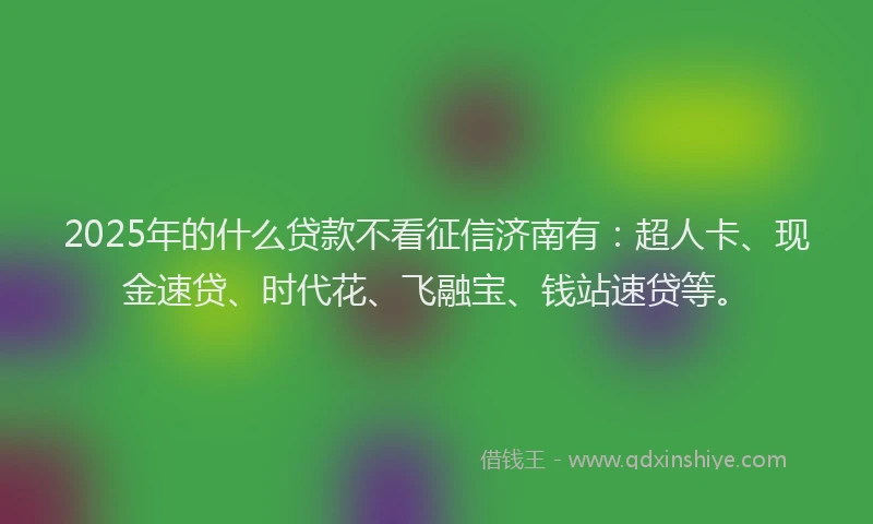 2025年的什么贷款不看征信济南有：超人卡、现金速贷、时代花、飞融宝、钱站速贷等。