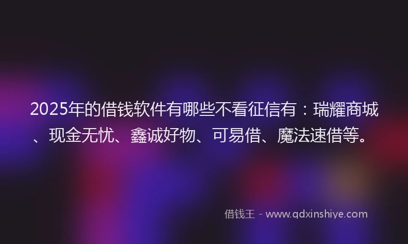 2025年的借钱软件有哪些不看征信有：瑞耀商城、现金无忧、鑫诚好物、可易借、魔法速借等。