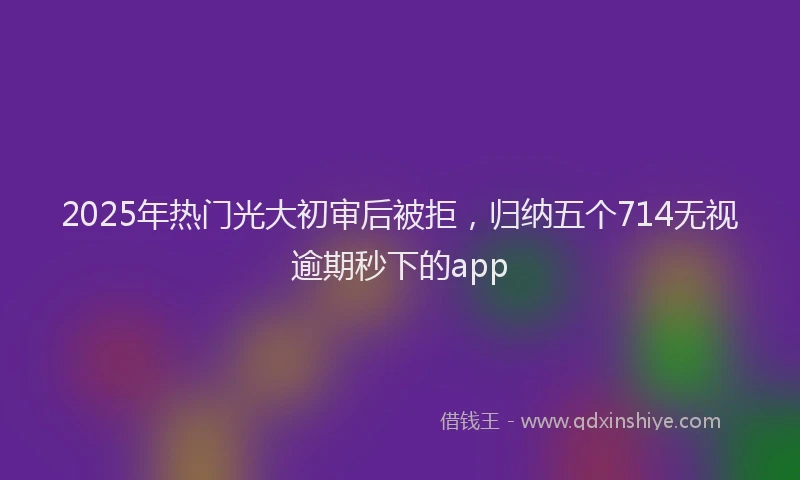 2025年热门光大初审后被拒，归纳五个714无视逾期秒下的app