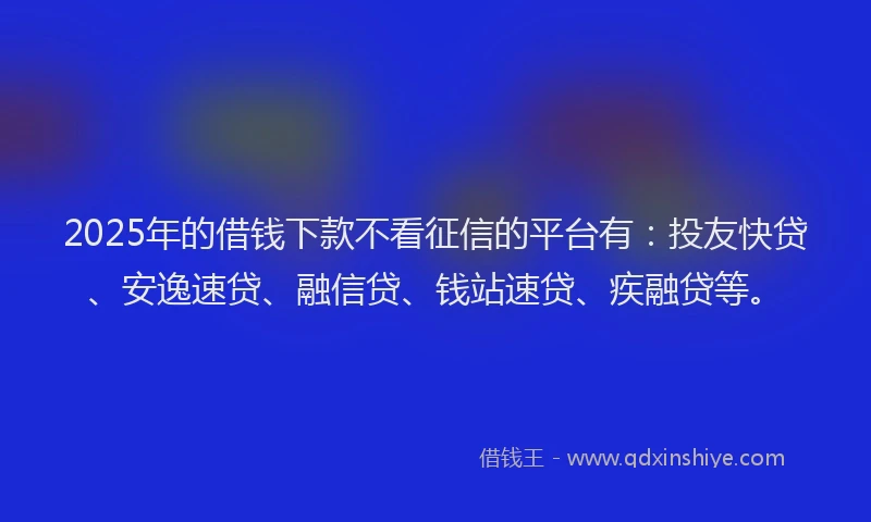 2025年的借钱下款不看征信的平台有：投友快贷、安逸速贷、融信贷、钱站速贷、疾融贷等。