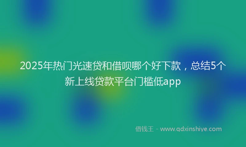 2025年热门光速贷和借呗哪个好下款，总结5个新上线贷款平台门槛低app
