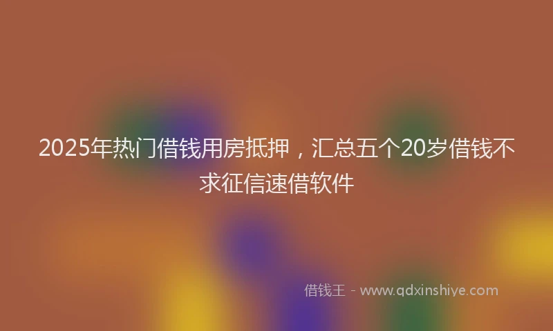 2025年热门借钱用房抵押，汇总五个20岁借钱不求征信速借软件