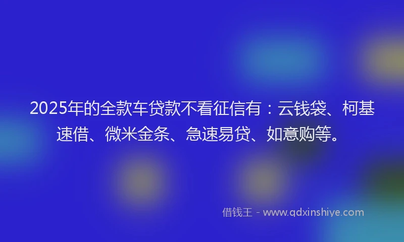 2025年的全款车贷款不看征信有：云钱袋、柯基速借、微米金条、急速易贷、如意购等。